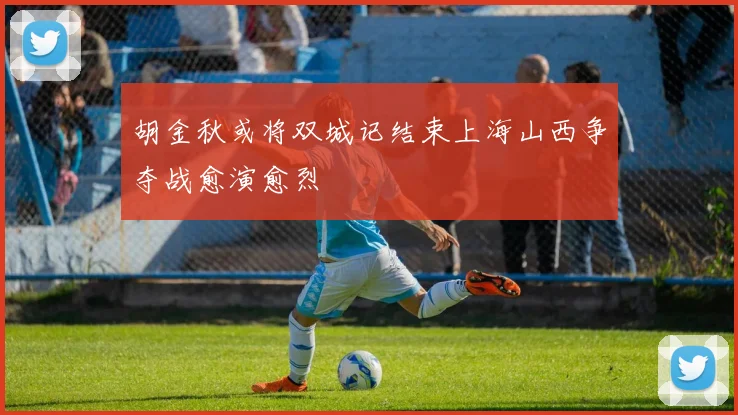 胡金秋或将双城记结束上海山西争夺战愈演愈烈