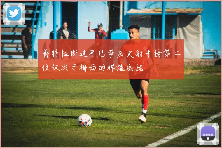 普特拉斯追平巴萨历史射手榜第二位仅次于梅西的辉煌成就