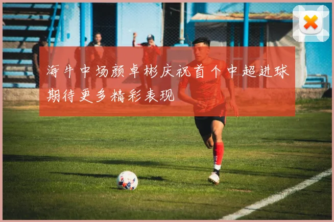 海牛中场颜卓彬庆祝首个中超进球期待更多精彩表现
