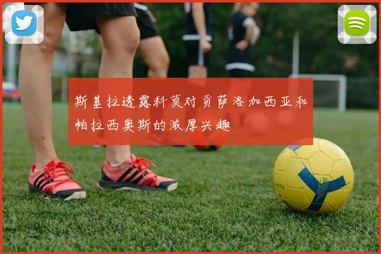 斯基拉透露科莫对贡萨洛加西亚和帕拉西奥斯的浓厚兴趣