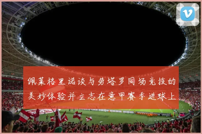 佩莱格里诺谈与劳塔罗同场竞技的美妙体验并立志在意甲赛季进球上双
