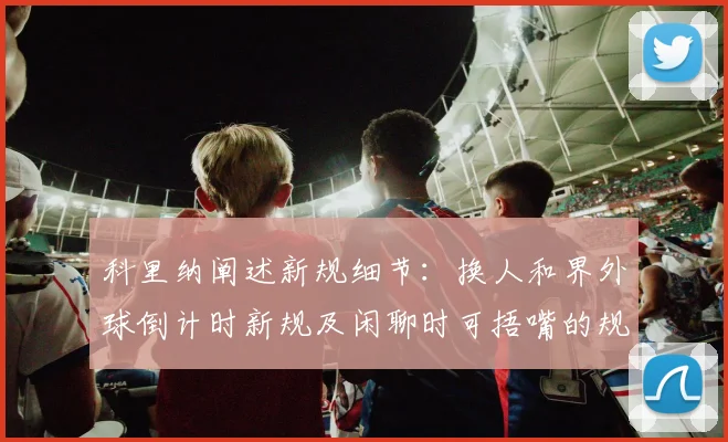 科里纳阐述新规细节：换人和界外球倒计时新规及闲聊时可捂嘴的规定