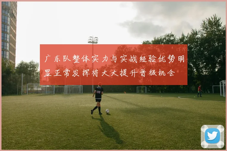 广东队整体实力与实战经验优势明显正常发挥将大大提升晋级机会