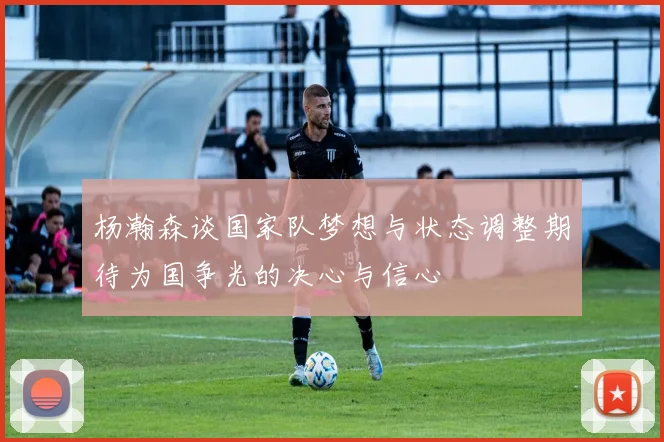 杨瀚森谈国家队梦想与状态调整期待为国争光的决心与信心