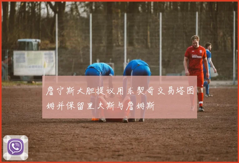 詹宁斯大胆提议用东契奇交易塔图姆并保留里夫斯与詹姆斯