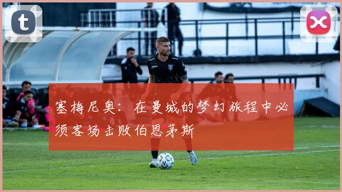 塞梅尼奥：在曼城的梦幻旅程中必须客场击败伯恩茅斯