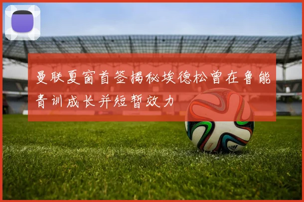 曼联夏窗首签揭秘埃德松曾在鲁能青训成长并短暂效力